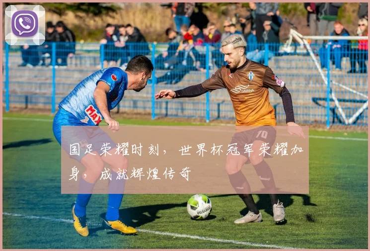 国足荣耀时刻，世界杯冠军荣耀加身，成就辉煌传奇