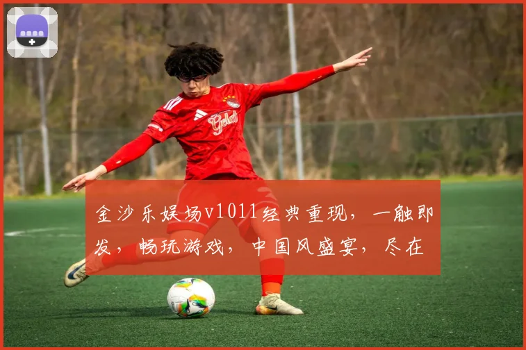 金沙乐娱场v1011经典重现，一触即发，畅玩游戏，中国风盛宴，尽在老版本