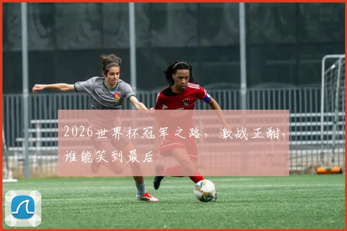 2026世界杯冠军之路，激战正酣，谁能笑到最后