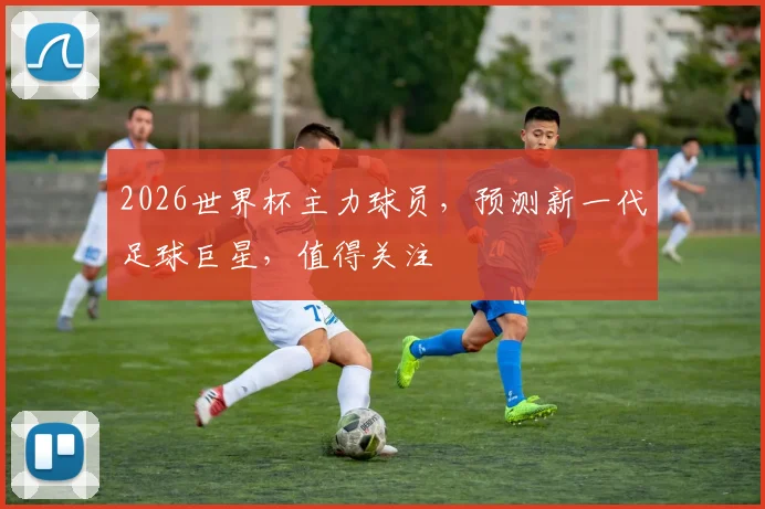 2026世界杯主力球员，预测新一代足球巨星，值得关注