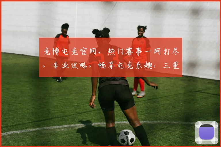 竞博电竞官网，热门赛事一网打尽，专业攻略，畅享电竞乐趣，三重福利，等你来战